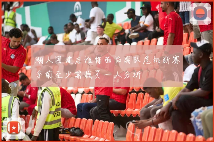 湖人团建后谁将面临离队危机新赛季前至少需裁员一人分析