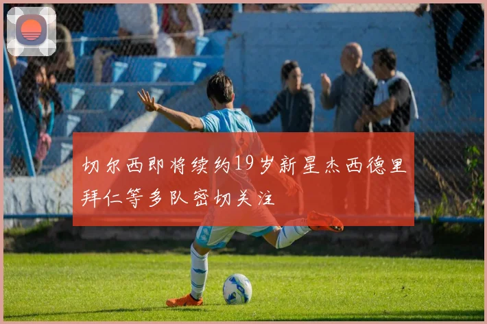 切尔西即将续约19岁新星杰西德里拜仁等多队密切关注