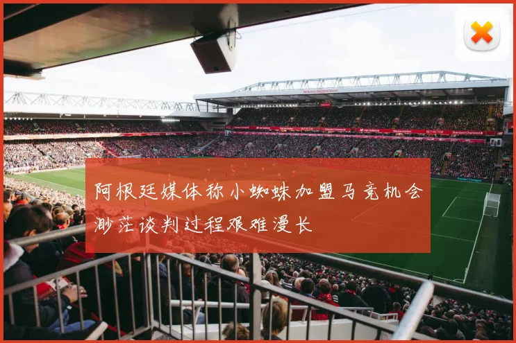 阿根廷媒体称小蜘蛛加盟马竞机会渺茫谈判过程艰难漫长