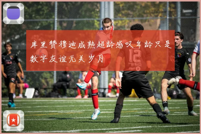 库里赞穆迪成熟超龄感叹年龄只是数字友谊无关岁月