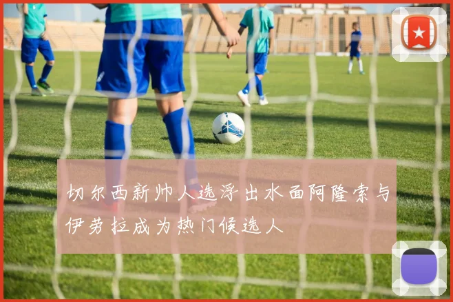 切尔西新帅人选浮出水面阿隆索与伊劳拉成为热门候选人