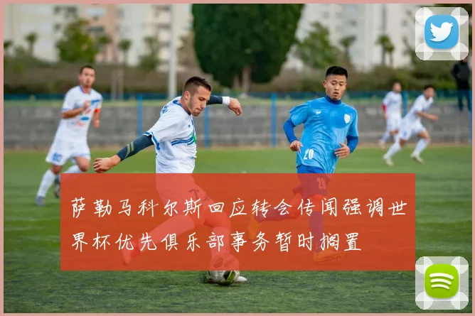 萨勒马科尔斯回应转会传闻强调世界杯优先俱乐部事务暂时搁置