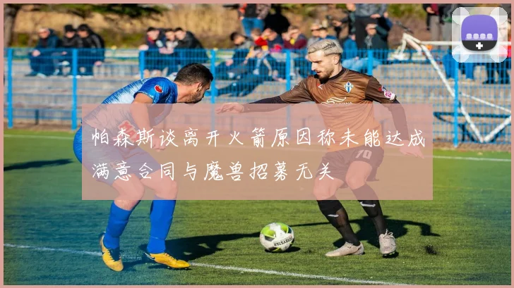 帕森斯谈离开火箭原因称未能达成满意合同与魔兽招募无关