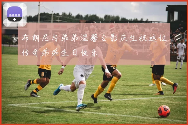 布朗尼与弟弟温馨合影庆生祝这位传奇弟弟生日快乐