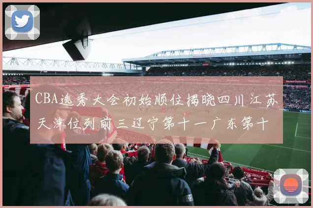 CBA选秀大会初始顺位揭晓四川江苏天津位列前三辽宁第十一广东第十六