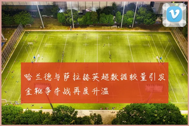 哈兰德与萨拉赫英超数据较量引发金靴争夺战再度升温