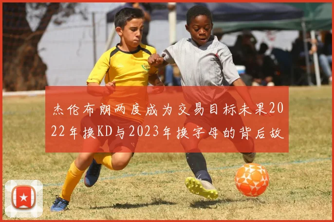 杰伦布朗两度成为交易目标未果2022年换KD与2023年换字母的背后故事