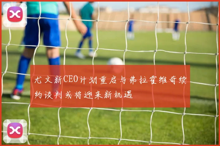 尤文新CEO计划重启与弗拉霍维奇续约谈判或将迎来新机遇