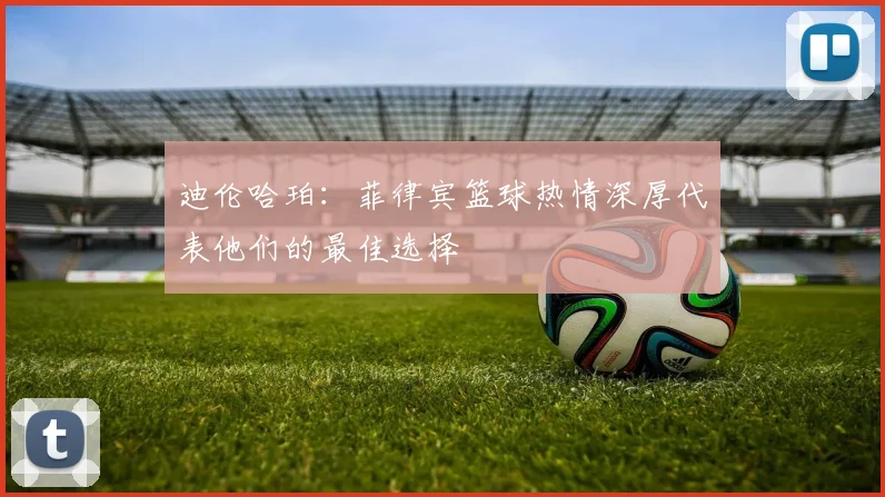 迪伦哈珀：菲律宾篮球热情深厚代表他们的最佳选择