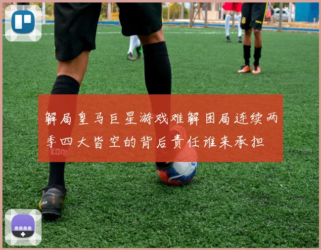 解局皇马巨星游戏难解困局连续两季四大皆空的背后责任谁来承担