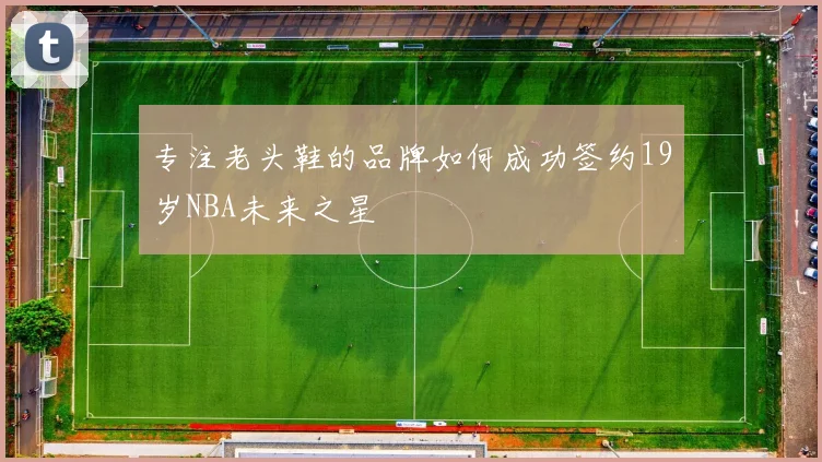专注老头鞋的品牌如何成功签约19岁NBA未来之星