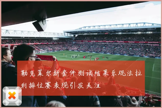 勒克莱尔新套件测试结果乐观法拉利排位赛表现引发关注