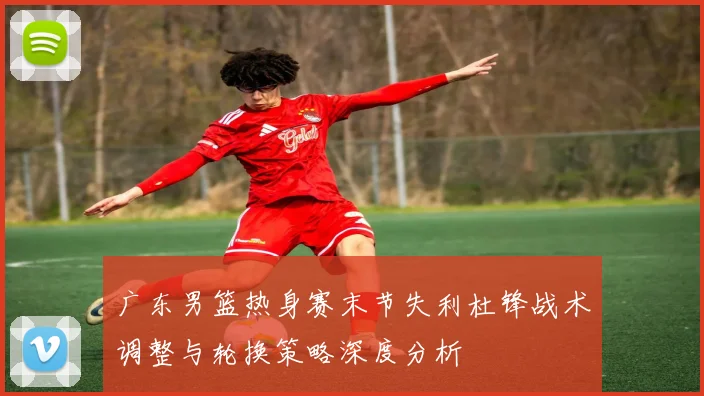 广东男篮热身赛末节失利杜锋战术调整与轮换策略深度分析