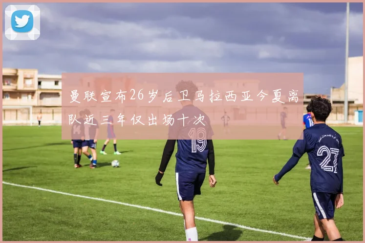曼联宣布26岁后卫马拉西亚今夏离队近三年仅出场十次
