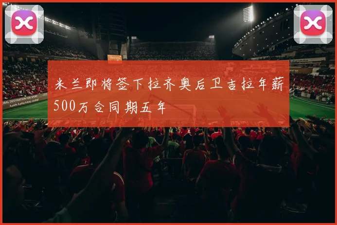 米兰即将签下拉齐奥后卫吉拉年薪500万合同期五年