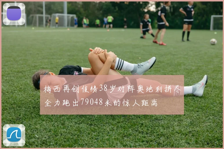 梅西再创佳绩38岁对阵奥地利拼尽全力跑出79048米的惊人距离