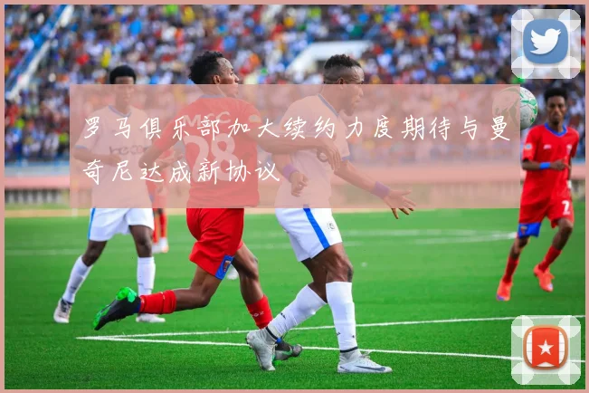 罗马俱乐部加大续约力度期待与曼奇尼达成新协议