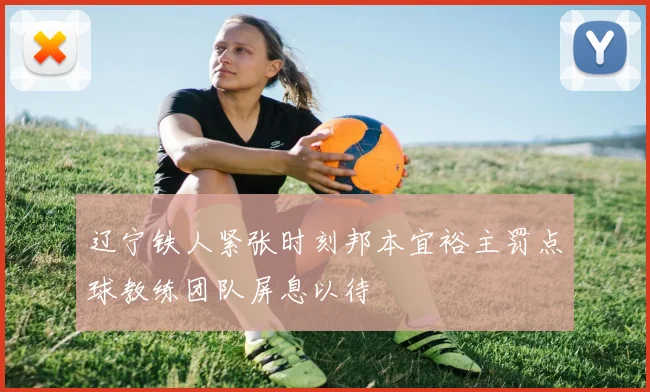 辽宁铁人紧张时刻邦本宜裕主罚点球教练团队屏息以待