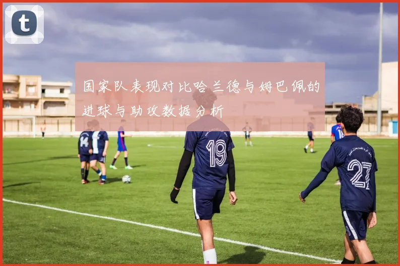 国家队表现对比哈兰德与姆巴佩的进球与助攻数据分析