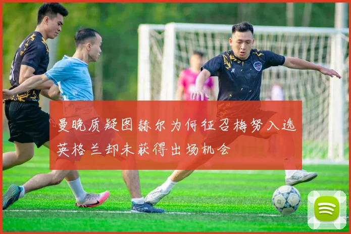曼晚质疑图赫尔为何征召梅努入选英格兰却未获得出场机会