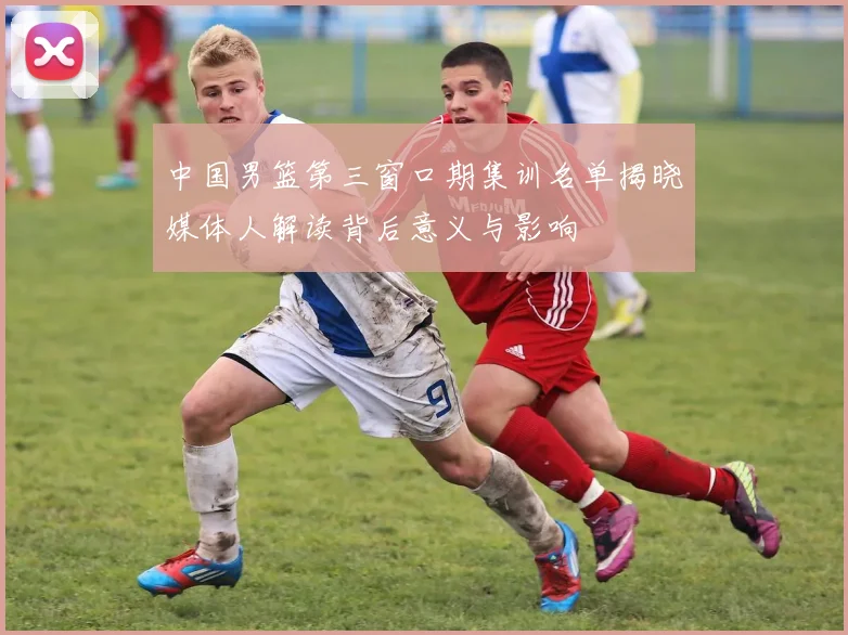 中国男篮第三窗口期集训名单揭晓媒体人解读背后意义与影响