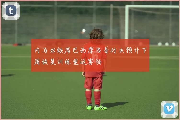 内马尔缺席巴西摩洛哥对决预计下周恢复训练重返赛场